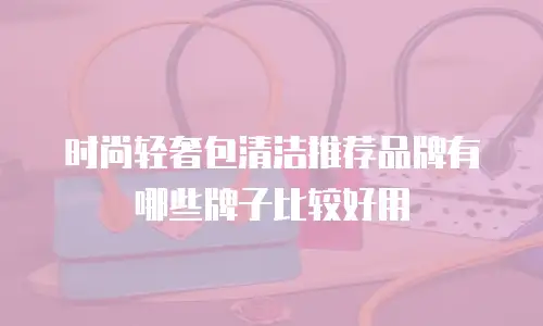 时尚轻奢包清洁推荐品牌有哪些牌子比较好用