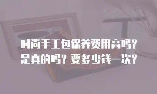 时尚手工包保养费用高吗？是真的吗？要多少钱一次？