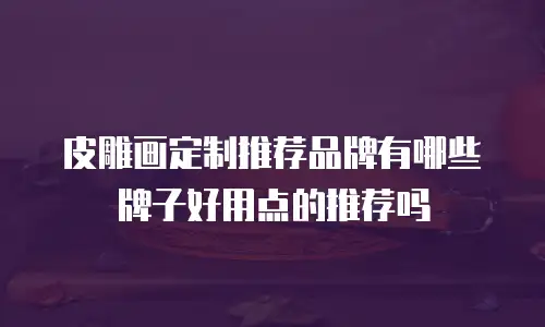 皮雕画定制推荐品牌有哪些牌子好用点的推荐吗