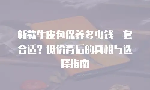 新款牛皮包保养多少钱一套合适？低价背后的真相与选择指南