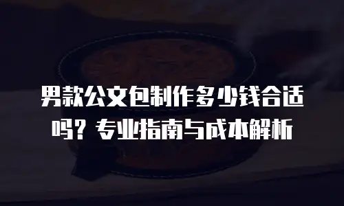男款公文包制作多少钱合适吗？专业指南与成本解析