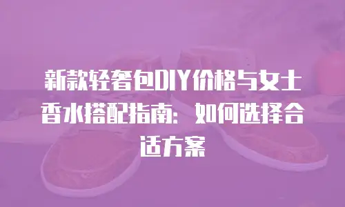 新款轻奢包DIY价格与女士香水搭配指南：如何选择合适方案