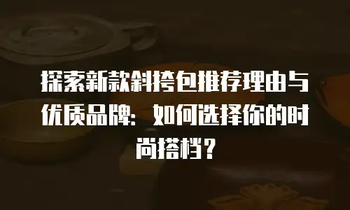 探索新款斜挎包推荐理由与优质品牌：如何选择你的时尚搭档？
