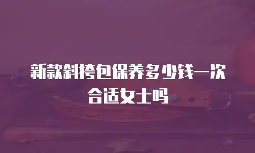 新款斜挎包保养多少钱一次合适女士吗