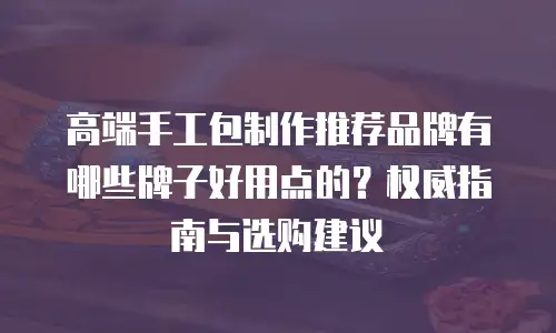 高端手工包制作推荐品牌有哪些牌子好用点的？权威指南与选购建议