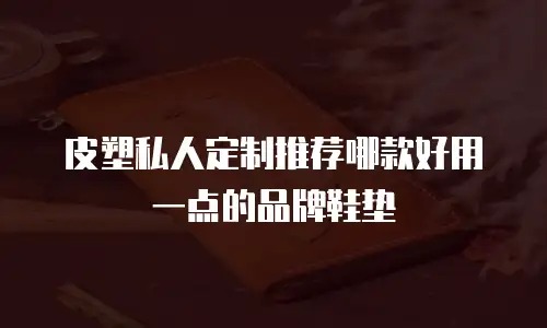 皮塑私人定制推荐哪款好用一点的品牌鞋垫