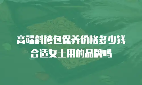 高端斜挎包保养价格多少钱合适女士用的品牌吗