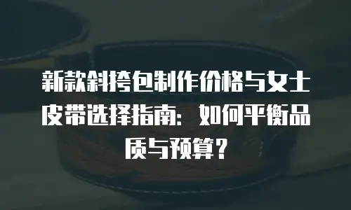 新款斜挎包制作价格与女士皮带选择指南：如何平衡品质与预算？