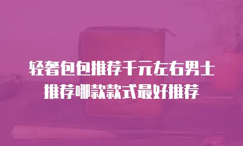 轻奢包包推荐千元左右男士推荐哪款款式最好推荐