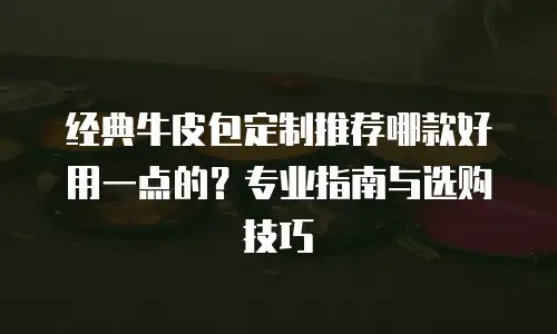 经典牛皮包定制推荐哪款好用一点的？专业指南与选购技巧  