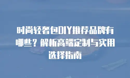 时尚轻奢包DIY推荐品牌有哪些？解析高端定制与实用选择指南