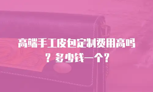 高端手工皮包定制费用高吗？多少钱一个？
