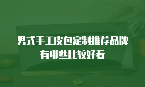 男式手工皮包定制推荐品牌有哪些比较好看