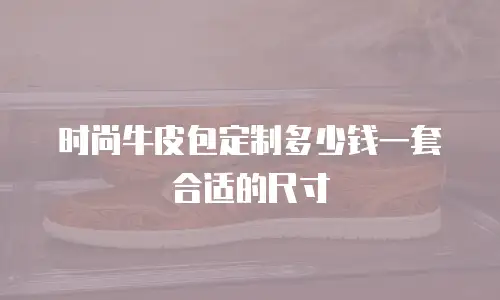 时尚牛皮包定制多少钱一套合适的尺寸