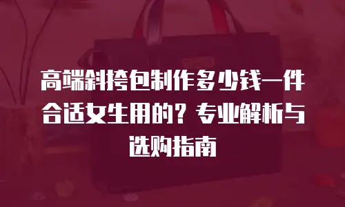 高端斜挎包制作多少钱一件合适女生用的？专业解析与选购指南