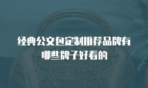 经典公文包定制推荐品牌有哪些牌子好看的