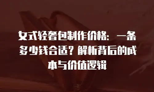 女式轻奢包制作价格：一条多少钱合适？解析背后的成本与价值逻辑