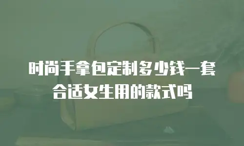 时尚手拿包定制多少钱一套合适女生用的款式吗