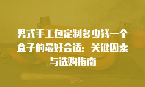男式手工包定制多少钱一个盒子的最好合适：关键因素与选购指南