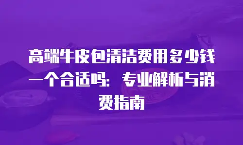 高端牛皮包清洁费用多少钱一个合适吗：专业解析与消费指南