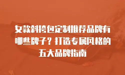 女款斜挎包定制推荐品牌有哪些牌子？打造专属风格的五大品牌指南