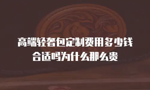 高端轻奢包定制费用多少钱合适吗为什么那么贵