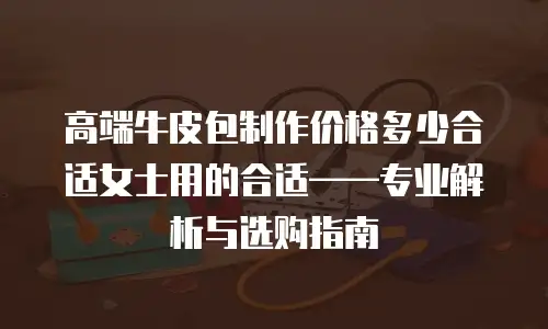高端牛皮包制作价格多少合适女士用的合适——专业解析与选购指南