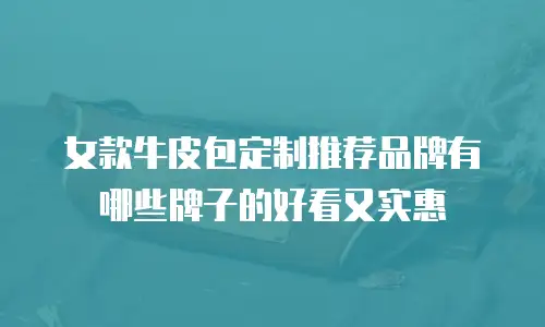 女款牛皮包定制推荐品牌有哪些牌子的好看又实惠
