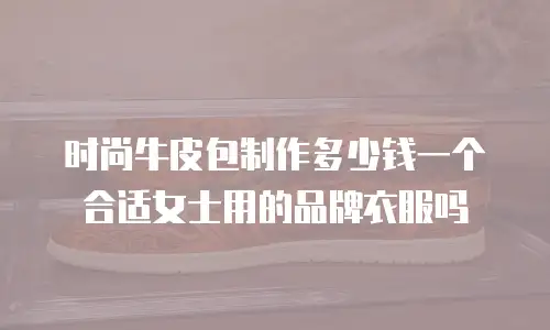 时尚牛皮包制作多少钱一个合适女士用的品牌衣服吗