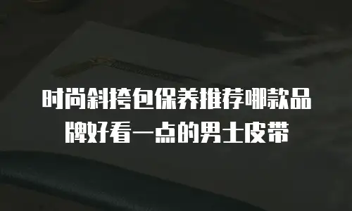 时尚斜挎包保养推荐哪款品牌好看一点的男士皮带