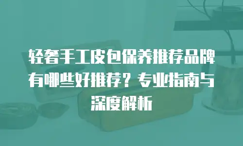 轻奢手工皮包保养推荐品牌有哪些好推荐？专业指南与深度解析