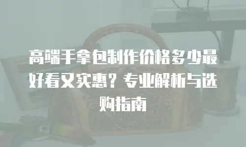 高端手拿包制作价格多少最好看又实惠？专业解析与选购指南