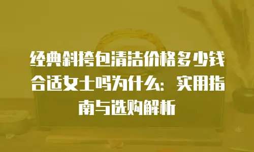 经典斜挎包清洁价格多少钱合适女士吗为什么：实用指南与选购解析