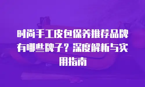 时尚手工皮包保养推荐品牌有哪些牌子？深度解析与实用指南