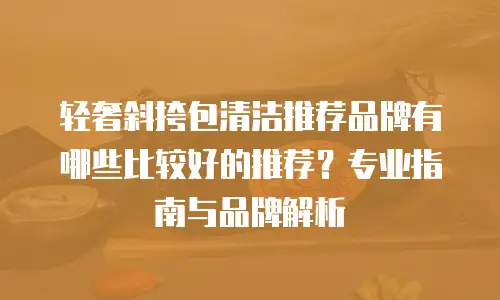 轻奢斜挎包清洁推荐品牌有哪些比较好的推荐？专业指南与品牌解析