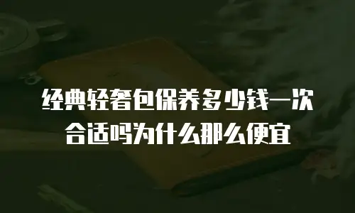 经典轻奢包保养多少钱一次合适吗为什么那么便宜