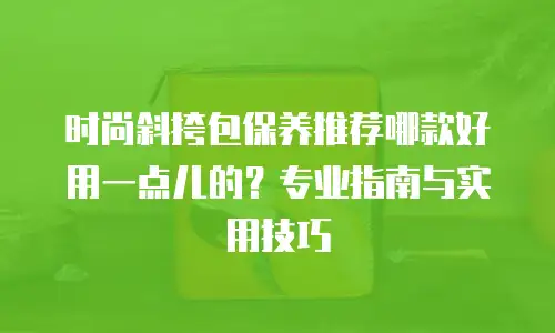 时尚斜挎包保养推荐哪款好用一点儿的？专业指南与实用技巧 