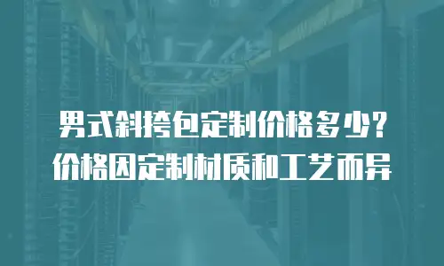 男式斜挎包定制价格多少？价格因定制材质和工艺而异