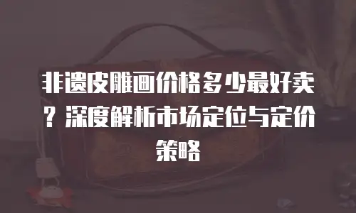 非遗皮雕画价格多少最好卖？深度解析市场定位与定价策略  