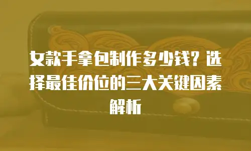 女款手拿包制作多少钱？选择最佳价位的三大关键因素解析
