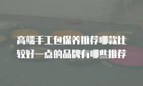 高端手工包保养推荐哪款比较好一点的品牌有哪些推荐