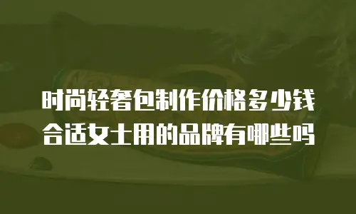 时尚轻奢包制作价格多少钱合适女士用的品牌有哪些吗