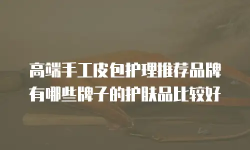 高端手工皮包护理推荐品牌有哪些牌子的护肤品比较好