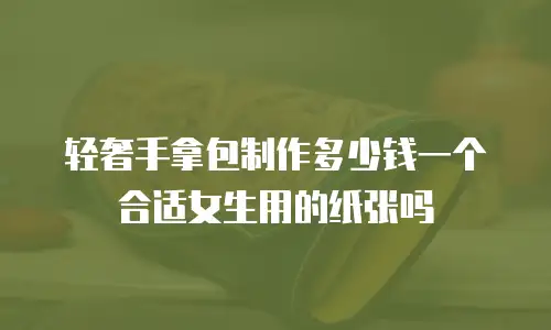 轻奢手拿包制作多少钱一个合适女生用的纸张吗