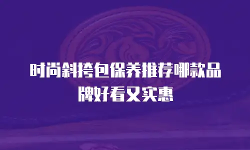 时尚斜挎包保养推荐哪款品牌好看又实惠