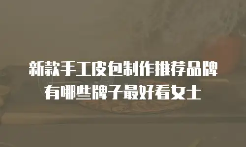 新款手工皮包制作推荐品牌有哪些牌子最好看女士