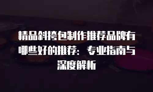 精品斜挎包制作推荐品牌有哪些好的推荐：专业指南与深度解析