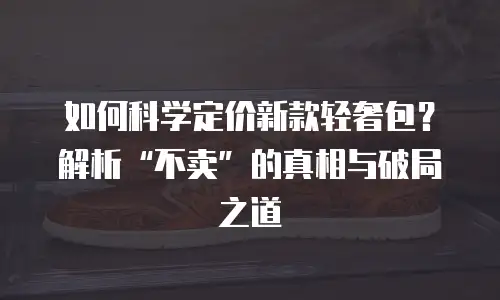 如何科学定价新款轻奢包？解析&ldquo;不卖&rdquo;的真相与破局之道  