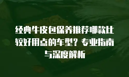 经典牛皮包保养推荐哪款比较好用点的车型？专业指南与深度解析