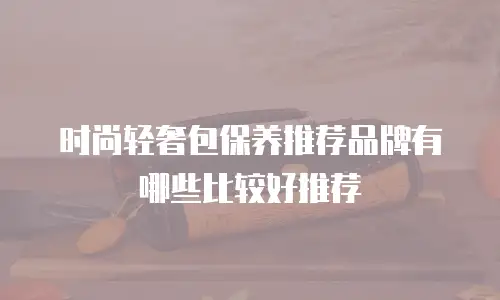 时尚轻奢包保养推荐品牌有哪些比较好推荐